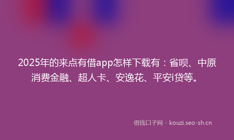 2025年的来点有借app怎样下载有：省呗、中原消费金融、超人卡、安逸花、平安i贷等。