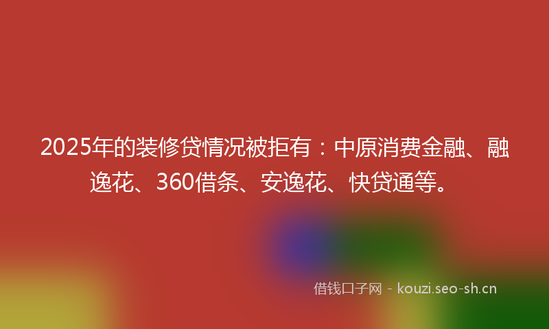 2025年的装修贷情况被拒有：中原消费金融、融逸花、360借条、安逸花、快贷通等。