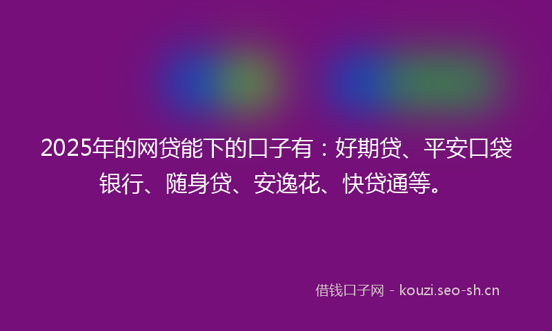 2025年的网贷能下的口子有：好期贷、平安口袋银行、随身贷、安逸花、快贷通等。