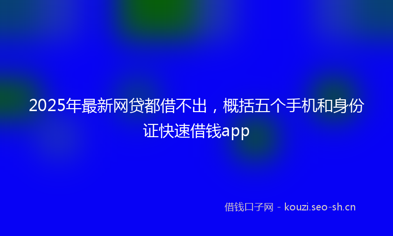 2025年最新网贷都借不出，概括五个手机和身份证快速借钱app