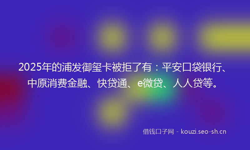 2025年的浦发御玺卡被拒了有：平安口袋银行、中原消费金融、快贷通、e微贷、人人贷等。