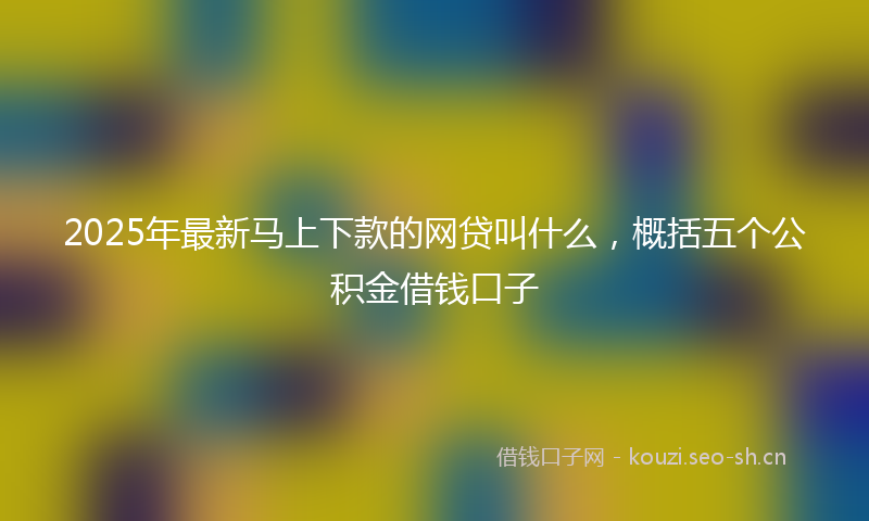 2025年最新马上下款的网贷叫什么，概括五个公积金借钱口子