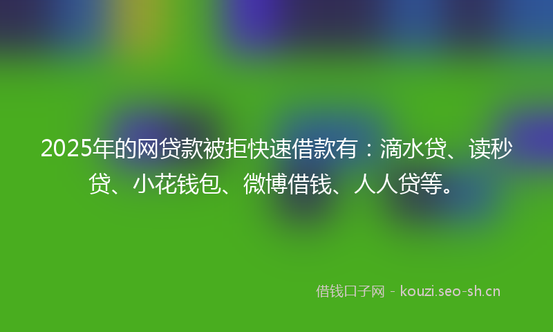 2025年的网贷款被拒快速借款有：滴水贷、读秒贷、小花钱包、微博借钱、人人贷等。