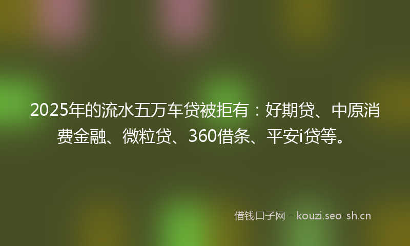 2025年的流水五万车贷被拒有：好期贷、中原消费金融、微粒贷、360借条、平安i贷等。