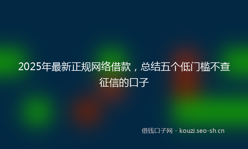 2025年最新正规网络借款，总结五个低门槛不查征信的口子