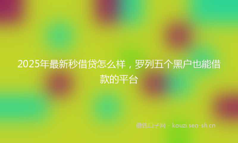 2025年最新秒借贷怎么样，罗列五个黑户也能借款的平台
