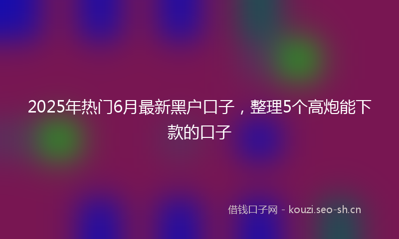 2025年热门6月最新黑户口子，整理5个高炮能下款的口子
