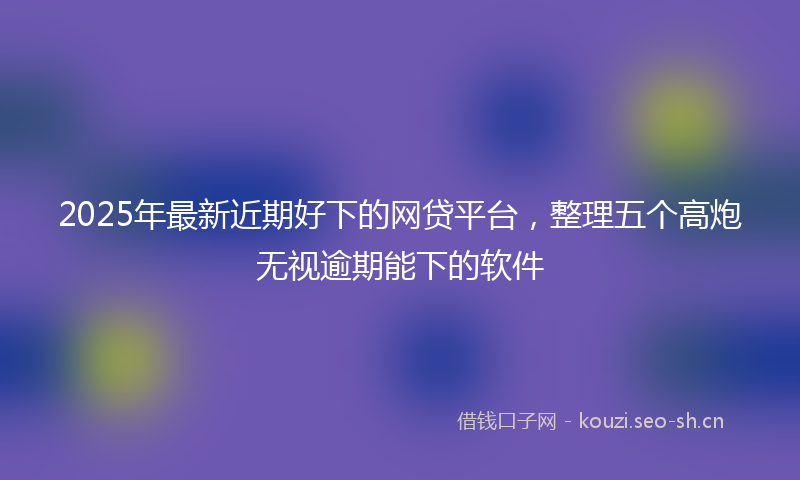 2025年最新近期好下的网贷平台，整理五个高炮无视逾期能下的软件