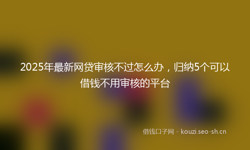 2025年最新网贷审核不过怎么办，归纳5个可以借钱不用审核的平台