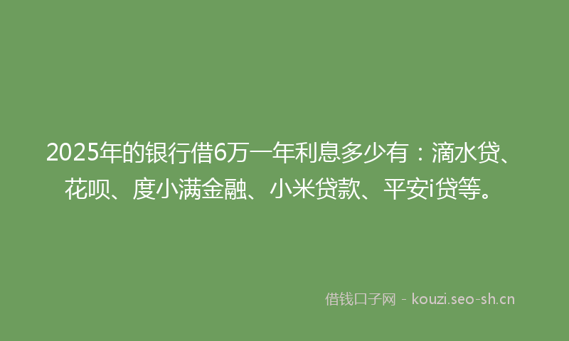 2025年的银行借6万一年利息多少有：滴水贷、花呗、度小满金融、小米贷款、平安i贷等。