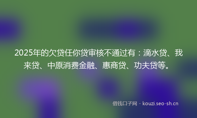 2025年的欠贷任你贷审核不通过有：滴水贷、我来贷、中原消费金融、惠商贷、功夫贷等。