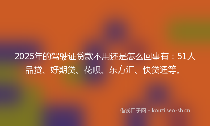 2025年的驾驶证贷款不用还是怎么回事有：51人品贷、好期贷、花呗、东方汇、快贷通等。