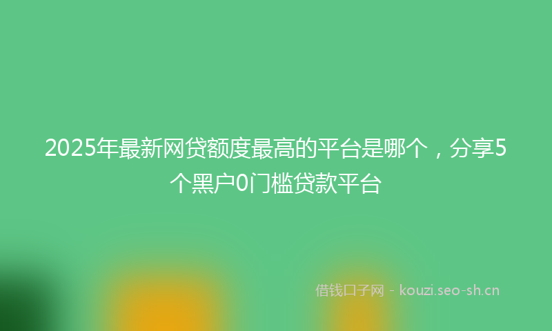 2025年最新网贷额度最高的平台是哪个，分享5个黑户0门槛贷款平台