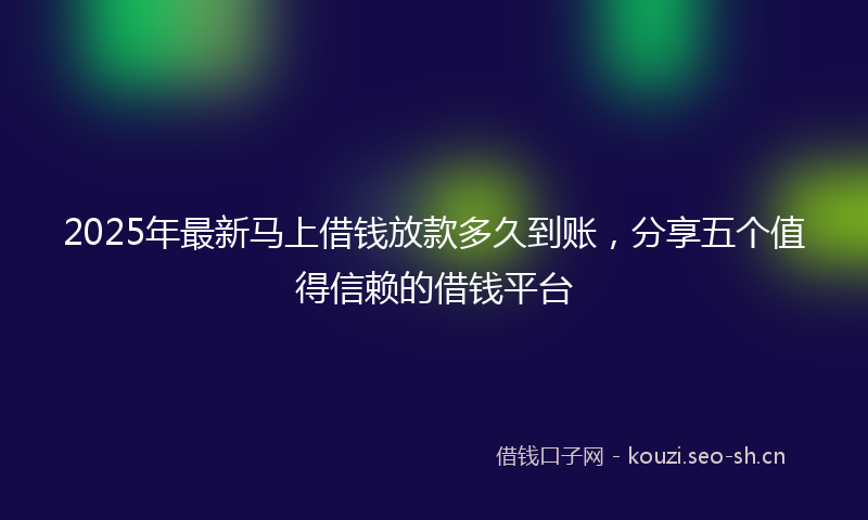 2025年最新马上借钱放款多久到账，分享五个值得信赖的借钱平台