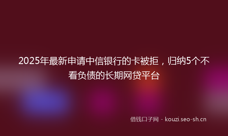 2025年最新申请中信银行的卡被拒，归纳5个不看负债的长期网贷平台