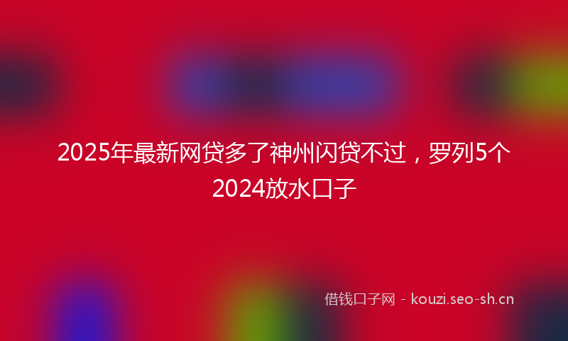 2025年最新网贷多了神州闪贷不过，罗列5个2024放水口子