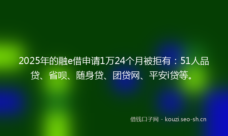 2025年的融e借申请1万24个月被拒有：51人品贷、省呗、随身贷、团贷网、平安i贷等。