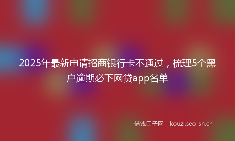 2025年最新申请招商银行卡不通过，梳理5个黑户逾期必下网贷app名单