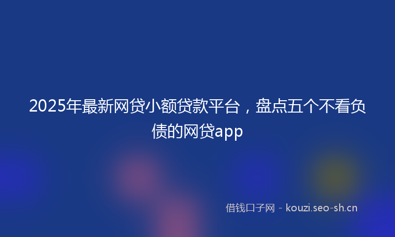 2025年最新网贷小额贷款平台，盘点五个不看负债的网贷app