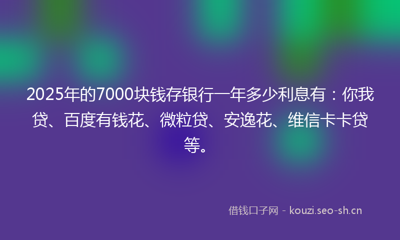 2025年的7000块钱存银行一年多少利息有：你我贷、百度有钱花、微粒贷、安逸花、维信卡卡贷等。