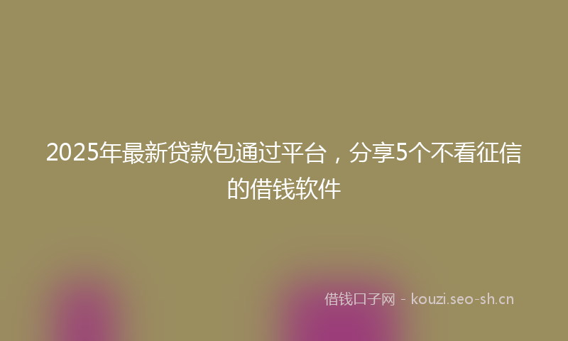 2025年最新贷款包通过平台，分享5个不看征信的借钱软件