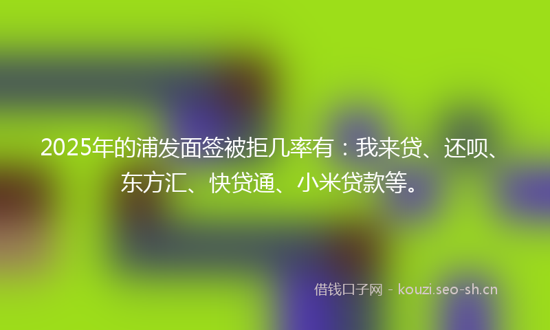2025年的浦发面签被拒几率有：我来贷、还呗、东方汇、快贷通、小米贷款等。