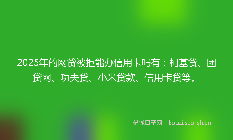 2025年的网贷被拒能办信用卡吗有：柯基贷、团贷网、功夫贷、小米贷款、信用卡贷等。