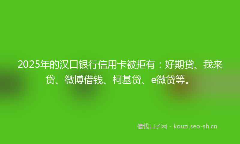 2025年的汉口银行信用卡被拒有：好期贷、我来贷、微博借钱、柯基贷、e微贷等。
