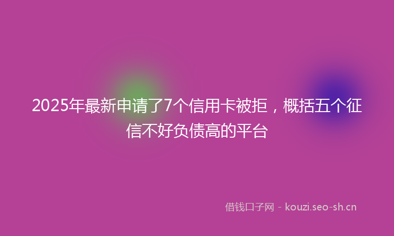 2025年最新申请了7个信用卡被拒，概括五个征信不好负债高的平台