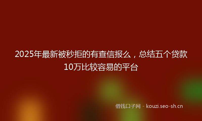 2025年最新被秒拒的有查信报么，总结五个贷款10万比较容易的平台