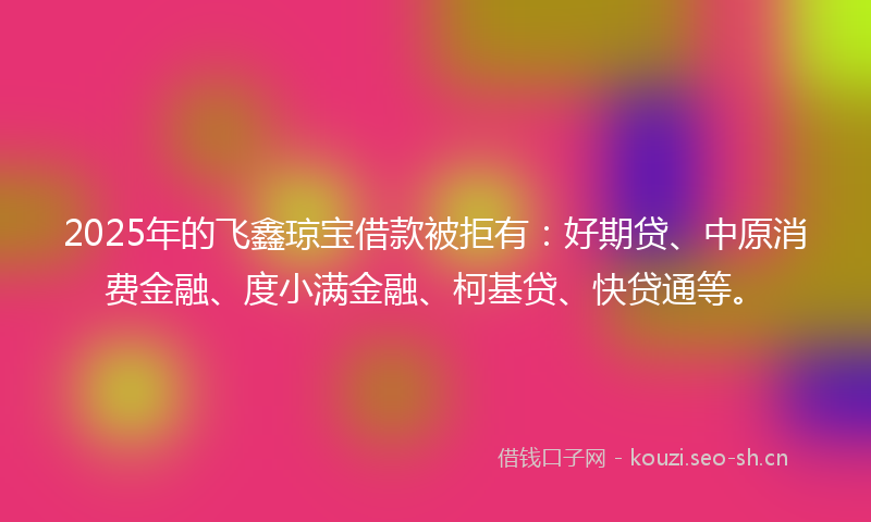 2025年的飞鑫琼宝借款被拒有：好期贷、中原消费金融、度小满金融、柯基贷、快贷通等。