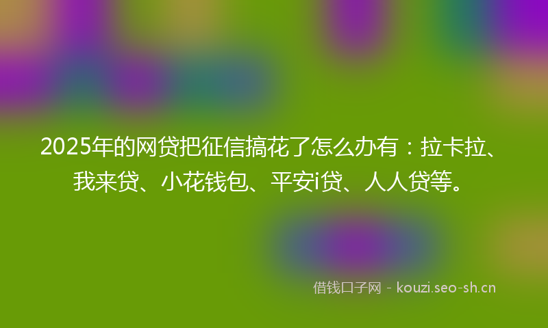 2025年的网贷把征信搞花了怎么办有：拉卡拉、我来贷、小花钱包、平安i贷、人人贷等。