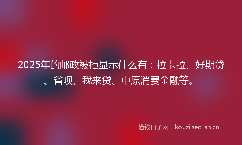 2025年的邮政被拒显示什么有：拉卡拉、好期贷、省呗、我来贷、中原消费金融等。