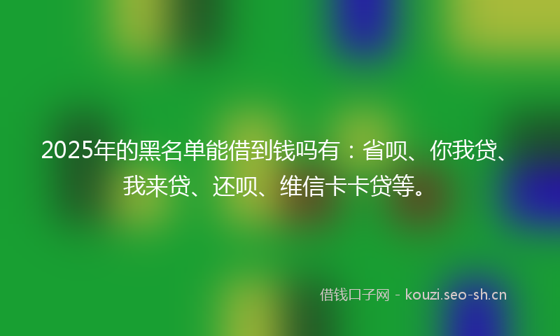 2025年的黑名单能借到钱吗有：省呗、你我贷、我来贷、还呗、维信卡卡贷等。