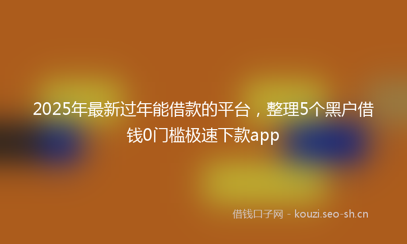 2025年最新过年能借款的平台，整理5个黑户借钱0门槛极速下款app