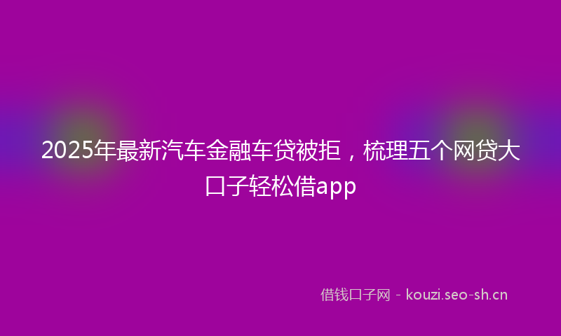 2025年最新汽车金融车贷被拒，梳理五个网贷大口子轻松借app
