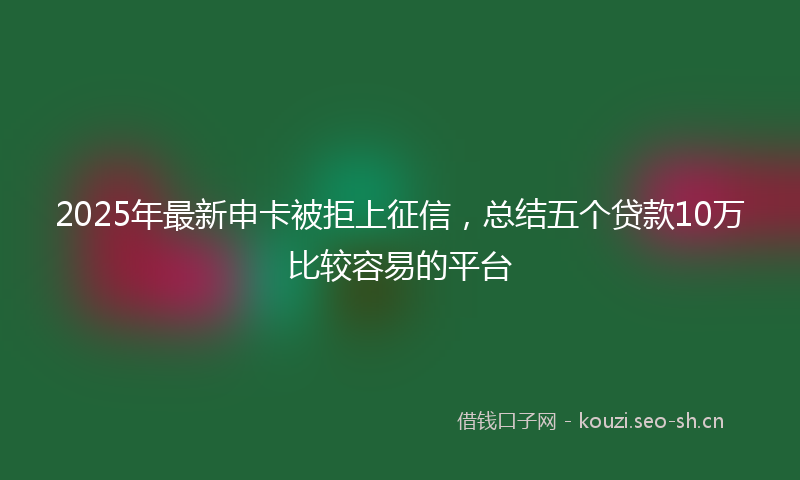 2025年最新申卡被拒上征信，总结五个贷款10万比较容易的平台