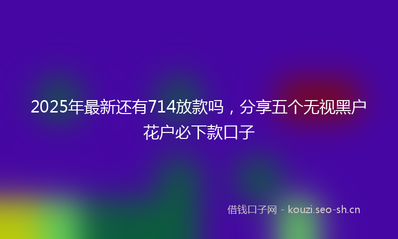 2025年最新还有714放款吗，分享五个无视黑户花户必下款口子