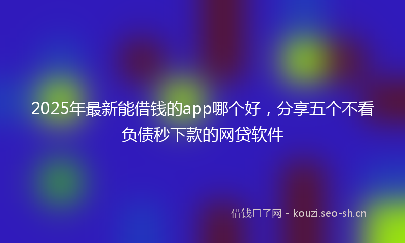 2025年最新能借钱的app哪个好，分享五个不看负债秒下款的网贷软件
