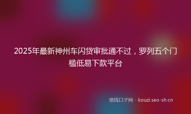 2025年最新神州车闪贷审批通不过，罗列五个门槛低易下款平台