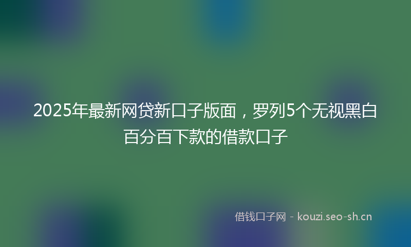 2025年最新网贷新口子版面，罗列5个无视黑白百分百下款的借款口子