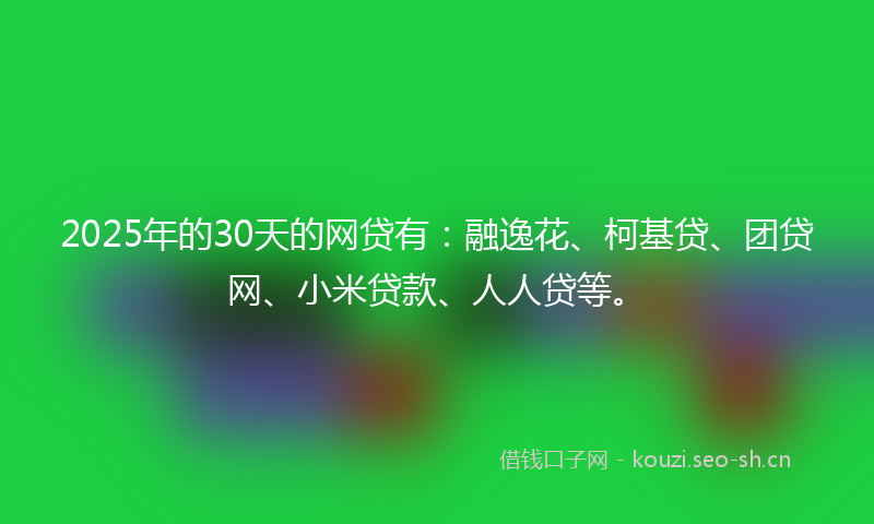 2025年的30天的网贷有：融逸花、柯基贷、团贷网、小米贷款、人人贷等。