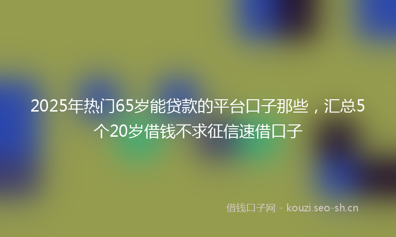 2025年热门65岁能贷款的平台口子那些，汇总5个20岁借钱不求征信速借口子