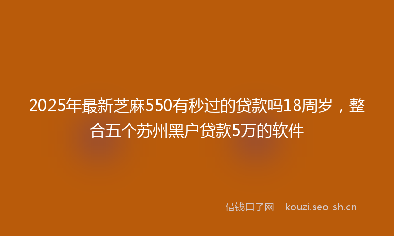 2025年最新芝麻550有秒过的贷款吗18周岁，整合五个苏州黑户贷款5万的软件