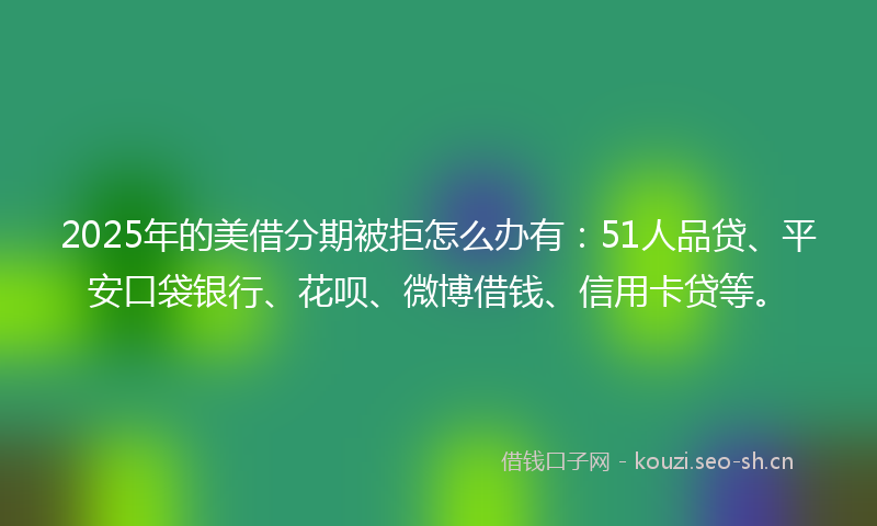 2025年的美借分期被拒怎么办有：51人品贷、平安口袋银行、花呗、微博借钱、信用卡贷等。