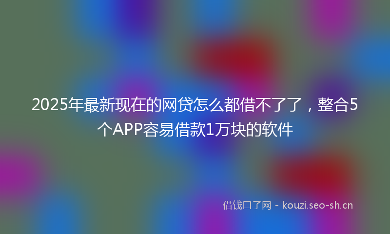 2025年最新现在的网贷怎么都借不了了，整合5个APP容易借款1万块的软件