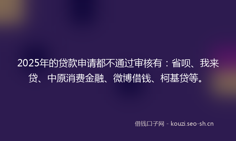 2025年的贷款申请都不通过审核有：省呗、我来贷、中原消费金融、微博借钱、柯基贷等。