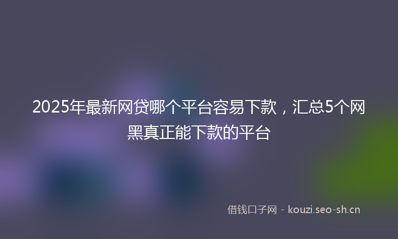 2025年最新网贷哪个平台容易下款，汇总5个网黑真正能下款的平台