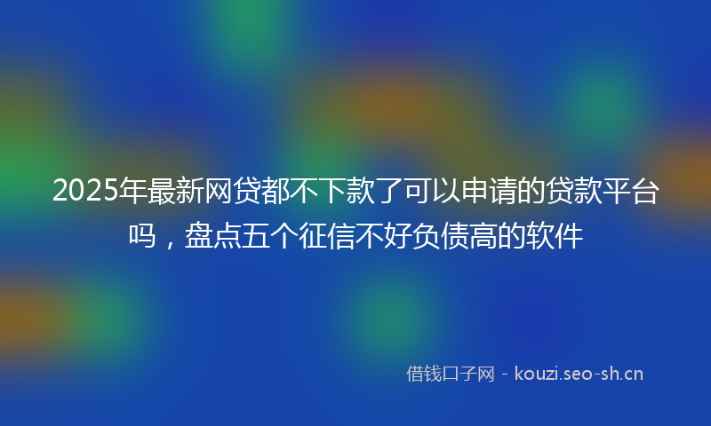 2025年最新网贷都不下款了可以申请的贷款平台吗，盘点五个征信不好负债高的软件