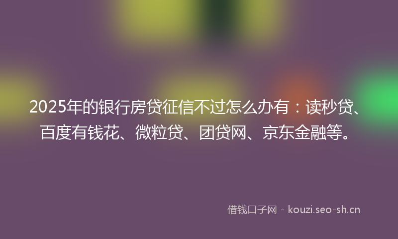 2025年的银行房贷征信不过怎么办有：读秒贷、百度有钱花、微粒贷、团贷网、京东金融等。